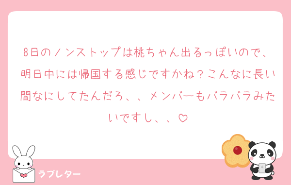 8日のノンストップは桃ちゃん出るっぽいので、明日中には帰国する感じですかね？こんなに長い間なにしてたんだろ、、メンバーもバラバラみたいですし、、
