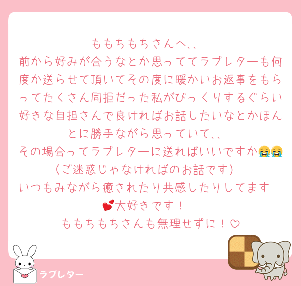 ももちもちさんへ､､
前から好みが合うなとか思っててラブレターも何度か送らせて頂いてその度に暖かいお返事をもらってたくさん同拒だった私がびっくりするぐらい好きな自担さんで良ければお話したいなとかほんとに勝手ながら思っていて､､
その場合ってラブレターに送ればいいですか😭😭（ご迷惑じゃなければのお話です）
いつもみながら癒されたり共感したりしてます🥲💕︎大好きです！
ももちもちさんも無理せずに！