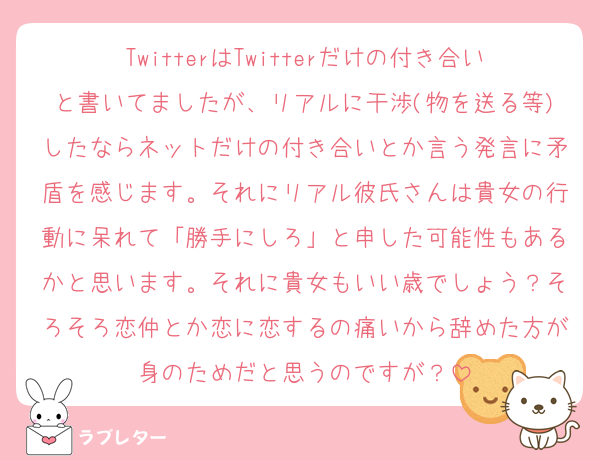 TwitterはTwitterだけの付き合いと書いてましたが、リアルに干渉(物を送る等)したならネットだけの付き合いとか言う発言に矛盾を感じます。それにリアル彼氏さんは貴女の行動に呆れて「勝手にしろ」と申した可能性もあるかと思います。それに貴女もいい歳でしょう？そろそろ恋仲とか恋に恋するの痛いから辞めた方が身のためだと思うのですが？