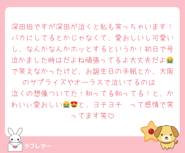 深田担ですが深田が泣くと私も笑っちゃいます！バカにしてるとかじゃなくて、愛おしいし可愛いし、なんかなんかホッとするというか！初日で号泣かました時はだよね頑張ってるよ大丈夫だよ😭で笑えなかったけど、お誕生日の手紙とか、大阪のサプライズやオーラスで泣いてるのは
泣くの想像ついてた！知ってる知ってる！と、かわいぃ愛おしい😭😍と、ヨチヨチ〜って感情で笑ってます笑