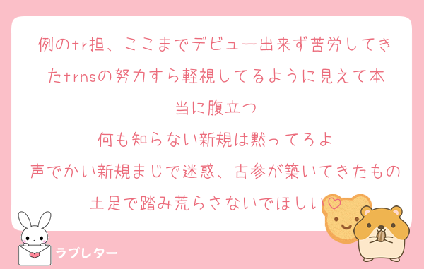 例のtr担、ここまでデビュー出来ず苦労してきたtrnsの努力すら軽視してるように見えて本当に腹立つ
何も知らない新規は黙ってろよ
声でかい新規まじで迷惑、古参が築いてきたもの土足で踏み荒らさないでほしい