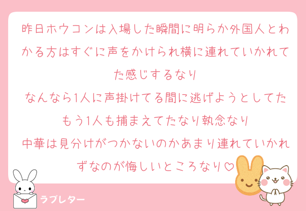 昨日ホウコンは入場した瞬間に明らか外国人とわかる方はすぐに声をかけられ横に連れていかれてた感じするなり
なんなら1人に声掛けてる間に逃げようとしてたもう1人も捕まえてたなり執念なり
中華は見分けがつかないのかあまり連れていかれずなのが悔しいところなり