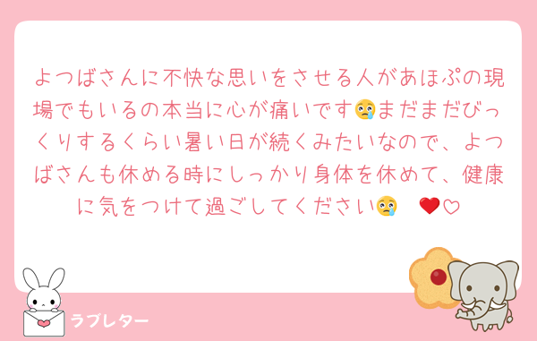 よつばさんに不快な思いをさせる人があほぷの現場でもいるの本当に心が痛いです😢まだまだびっくりするくらい暑い日が続くみたいなので、よつばさんも休める時にしっかり身体を休めて、健康に気をつけて過ごしてください😢❤️‍🩹
