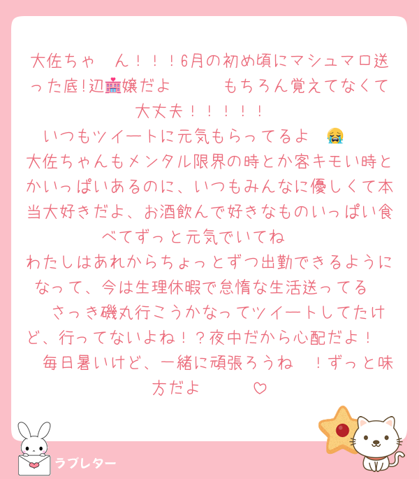 大佐ちゃ〜ん！！！6月の初め頃にマシュマロ送った底!辺🏩嬢だよ〜〜🥺もちろん覚えてなくて大丈夫！！！！！
いつもツイートに元気もらってるよ〜😭❤️
大佐ちゃんもメンタル限界の時とか客キモい時とかいっぱいあるのに、いつもみんなに優しくて本当大好きだよ、お酒飲んで好きなものいっぱい食べてずっと元気でいてね❤️
わたしはあれからちょっとずつ出勤できるようになって、今は生理休暇で怠惰な生活送ってる❤️  さっき磯丸行こうかなってツイートしてたけど、行ってないよね！？夜中だから心配だよ！🥺　毎日暑いけど、一緒に頑張ろうね〜！ずっと味方だよ〜❤️❤️