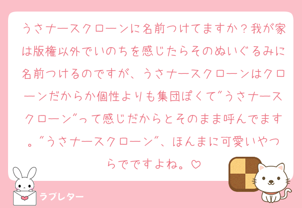 うさナースクローンに名前つけてますか？我が家は版権以外でいのちを感じたらそのぬいぐるみに名前つけるのですが、うさナースクローンはクローンだからか個性よりも集団ぽくて"うさナースクローン"って感じだからとそのまま呼んでます。"うさナースクローン"、ほんまに可愛いやつらでですよね。