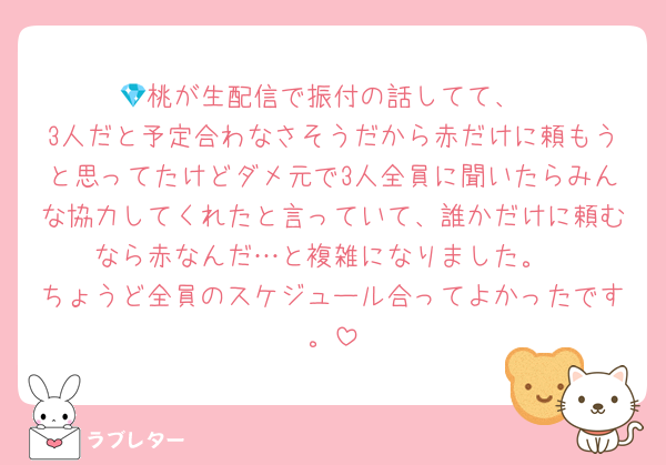 💎桃が生配信で振付の話してて、
3人だと予定合わなさそうだから赤だけに頼もうと思ってたけどダメ元で3人全員に聞いたらみんな協力してくれたと言っていて、誰かだけに頼むなら赤なんだ…と複雑になりました。
ちょうど全員のスケジュール合ってよかったです。