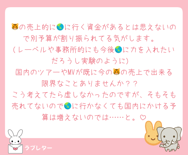 🐯の売上的に🌏に行く資金があるとは思えないので別予算が割り振られてる気がします。
(レーベルや事務所的にも今後🌏に力を入れたいだろうし実験のように)
国内のツアーやMVが既に今の🐯の売上で出来る限界なことありませんか？？
こう考えてたら虚しなかったのですが、そもそも売れてないので🌏に行かなくても国内にかける予算は増えないのでは……と。