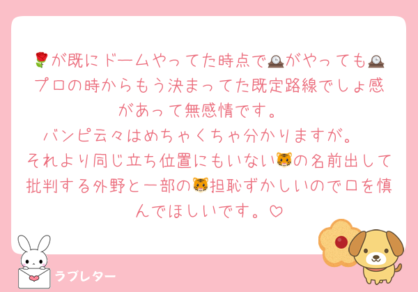 🌹が既にドームやってた時点で🕰️がやっても🕰️プロの時からもう決まってた既定路線でしょ感があって無感情です。
バンピ云々はめちゃくちゃ分かりますが。
それより同じ立ち位置にもいない🐯の名前出して批判する外野と一部の🐯担恥ずかしいので口を慎んでほしいです。