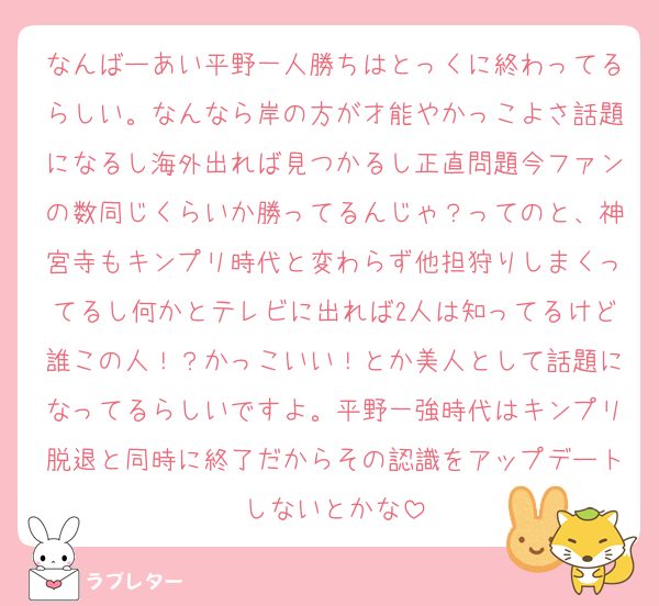 なんばーあい平野一人勝ちはとっくに終わってるらしい。なんなら岸の方が才能やかっこよさ話題になるし海外出れば見つかるし正直問題今ファンの数同じくらいか勝ってるんじゃ？ってのと、神宮寺もキンプリ時代と変わらず他担狩りしまくってるし何かとテレビに出れば2人は知ってるけど誰この人！？かっこいい！とか美人として話題になってるらしいですよ。平野一強時代はキンプリ脱退と同時に終了だからその認識をアップデートしないとかな