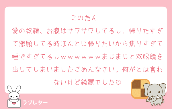 このたん❣️
愛の奴隷、お腹はサワサワしてるし、帰りたすぎて懇願してる時ほんとに帰りたいから焦りすぎて唾ですぎてるしｗｗｗｗｗｗまじまじと双眼鏡を出してしまいましたごめんなさい。何がとは言わないけど綺麗でした