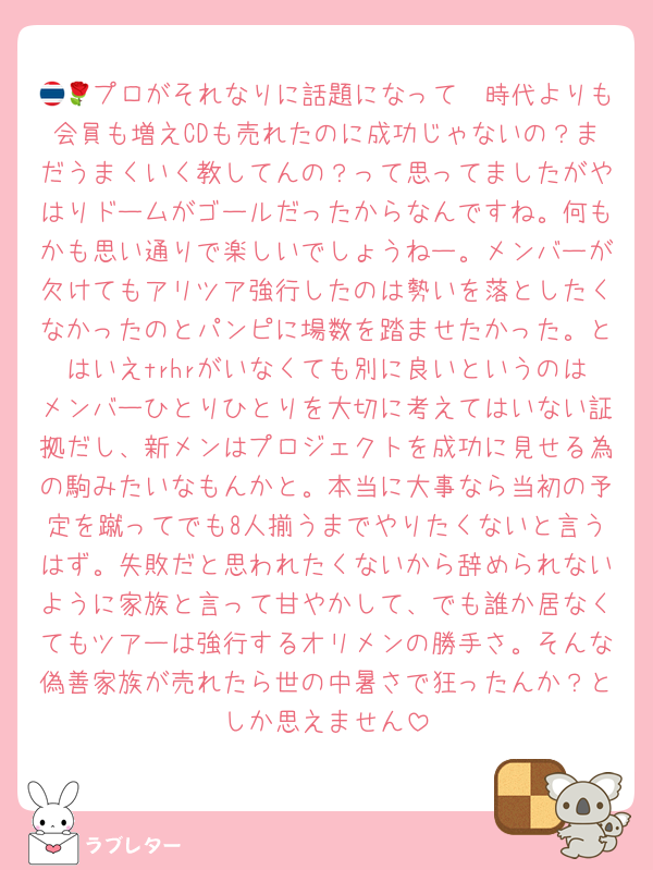 🇹🇭プロがそれなりに話題になって🌹時代よりも会員も増えCDも売れたのに成功じゃないの？まだうまくいく教してんの？って思ってましたがやはりドームがゴールだったからなんですね。何もかも思い通りで楽しいでしょうねー。メンバーが欠けてもアリツア強行したのは勢いを落としたくなかったのとパンピに場数を踏ませたかった。とはいえtrhrがいなくても別に良いというのはメンバーひとりひとりを大切に考えてはいない証拠だし、新メンはプロジェクトを成功に見せる為の駒みたいなもんかと。本当に大事なら当初の予定を蹴ってでも8人揃うまでやりたくないと言うはず。失敗だと思われたくないから辞められないように家族と言って甘やかして、でも誰か居なくてもツアーは強行するオリメンの勝手さ。そんな偽善家族が売れたら世の中暑さで狂ったんか？としか思えません