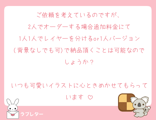 ご依頼を考えているのですが、
2人でオーダーする場合追加料金にて
1人1人でレイヤーを分けるor1人バージョン(背景なしでも可)で納品頂くことは可能なのでしょうか？

いつも可愛いイラストに心ときめかせてもらっています♥