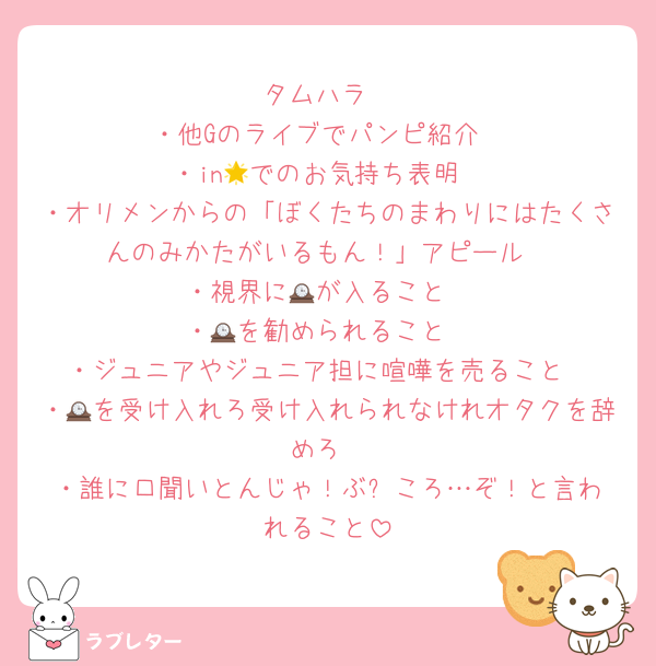 タムハラ
・他Gのライブでパンピ紹介
・in🌟でのお気持ち表明
・オリメンからの「ぼくたちのまわりにはたくさんのみかたがいるもん！」アピール
・視界に🕰が入ること
・🕰を勧められること
・ジュニアやジュニア担に喧嘩を売ること
・🕰を受け入れろ受け入れられなけれオタクを辞めろ
・誰に口聞いとんじゃ！ぶ⭕️ころ…ぞ！と言われること