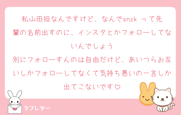 私山田担なんですけど、なんでsnzk って先輩の名前出すのに、インスタとかフォローしてないんでしょう
別にフォローすんのは自由だけど、あいつらお互いしかフォローしてなくて気持ち悪いの一言しか出てこないです