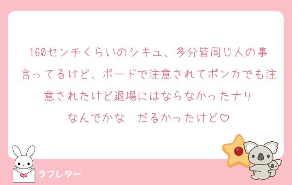160センチくらいのシキュ、多分皆同じ人の事言ってるけど、ボードで注意されてポンカでも注意されたけど退場にはならなかったナリ
なんでかな〜だるかったけど
