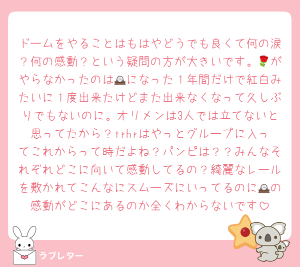 ドームをやることはもはやどうでも良くて何の涙？何の感動？という疑問の方が大きいです。🌹がやらなかったのは🕰になった１年間だけで紅白みたいに１度出来たけどまた出来なくなって久しぶりでもないのに。オリメンは3人では立てないと思ってたから？trhrはやっとグループに入ってこれからって時だよね？パンピは？？みんなそれぞれどこに向いて感動してるの？綺麗なレールを敷かれてこんなにスムーズにいってるのに🕰の感動がどこにあるのか全くわからないです