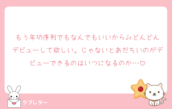 もう年功序列でもなんでもいいからJrどんどんデビューして欲しい。じゃないとあだちいのがデビューできるのはいつになるのか…