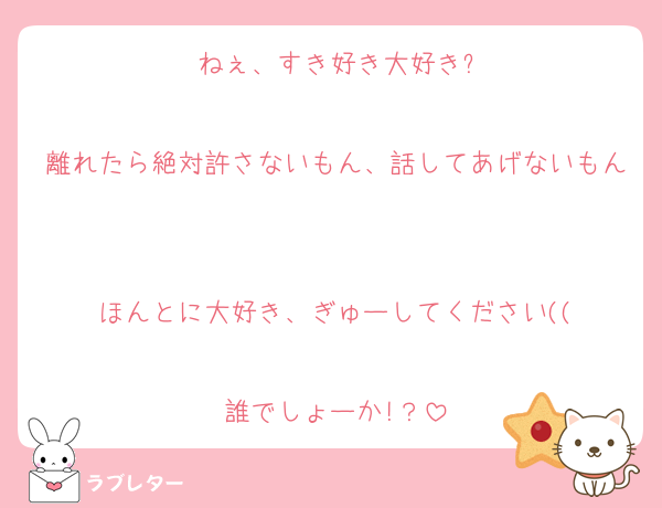 ねぇ、すき好き大好き?

離れたら絶対許さないもん、話してあげないもん

ほんとに大好き、ぎゅーしてください((

誰でしょーか!？