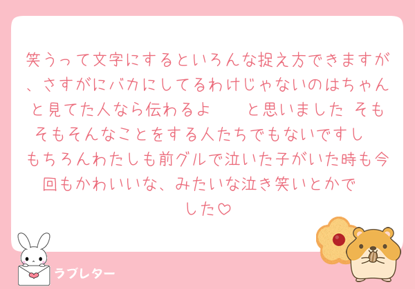 笑うって文字にするといろんな捉え方できますが、さすがにバカにしてるわけじゃないのはちゃんと見てた人なら伝わるよ〜🥲と思いました そもそもそんなことをする人たちでもないですし
もちろんわたしも前グルで泣いた子がいた時も今回もかわいいな、みたいな泣き笑いとかで
した