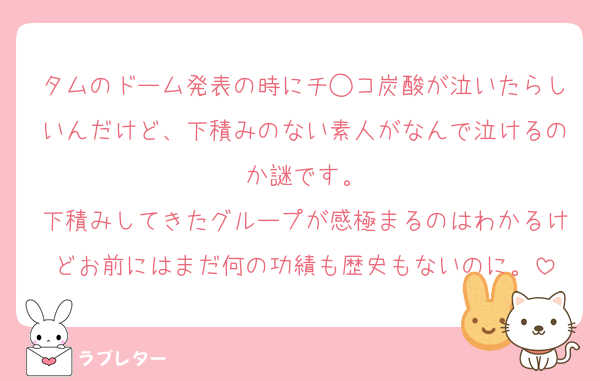 タムのドーム発表の時にチ◯コ炭酸が泣いたらしいんだけど、下積みのない素人がなんで泣けるのか謎です。
下積みしてきたグループが感極まるのはわかるけどお前にはまだ何の功績も歴史もないのに。