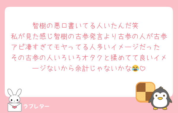 智樹の悪口書いてる人いたんだ笑
私が見た感じ智樹の古参発言より古参の人が古参アピ凄すぎてモヤってる人多いイメージだった
その古参の人いろいろオタクと揉めてて良いイメージないから余計じゃないかな😂