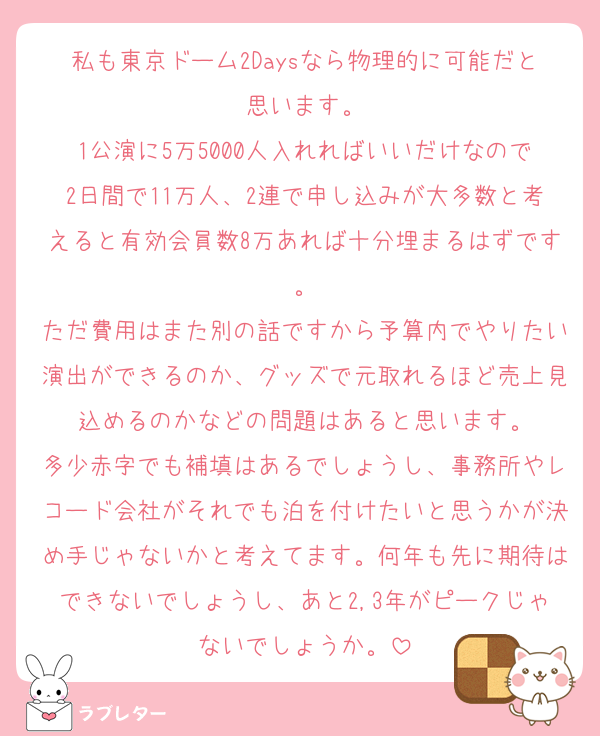 私も東京ドーム2Daysなら物理的に可能だと思います。
1公演に5万5000人入れればいいだけなので2日間で11万人、2連で申し込みが大多数と考えると有効会員数8万あれば十分埋まるはずです。
ただ費用はまた別の話ですから予算内でやりたい演出ができるのか、グッズで元取れるほど売上見込めるのかなどの問題はあると思います。
多少赤字でも補填はあるでしょうし、事務所やレコード会社がそれでも泊を付けたいと思うかが決め手じゃないかと考えてます。何年も先に期待はできないでしょうし、あと2,3年がピークじゃないでしょうか。