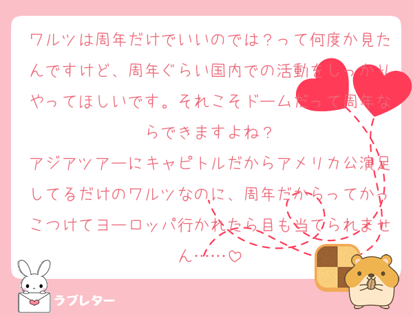 ワルツは周年だけでいいのでは？って何度か見たんですけど、周年ぐらい国内での活動をしっかりやってほしいです。それこそドームだって周年ならできますよね？
アジアツアーにキャピトルだからアメリカ公演足してるだけのワルツなのに、周年だからってかっこつけてヨーロッパ行かれたら目も当てられません……
