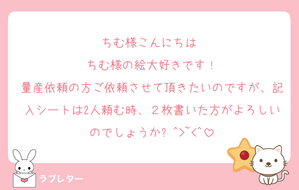 ちむ様こんにちは♡
ちむ様の絵大好きです！
量産依頼の方ご依頼させて頂きたいのですが、記入シートは2人頼む時、２枚書いた方がよろしいのでしょうか❓^>~<^