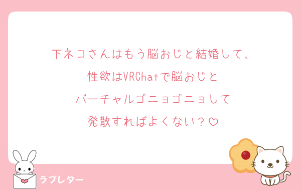 下ネコさんはもう脳おじと結婚して、
性欲はVRChatで脳おじと
バーチャルゴニョゴニョして
発散すればよくない？
