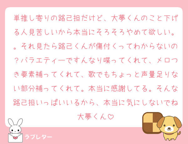 単推し寄りの路己担だけど、大夢くんのこと下げる人見苦しいから本当にそろそろやめて欲しい。。それ見たら路己くんが傷付くってわからないの？バラエティーですんなり喋ってくれて、メロつき要素補ってくれて、歌でもちょっと声量足りない部分補ってくれて。本当に感謝してる。そんな路己担いっぱいいるから、本当に気にしないでね大夢くん