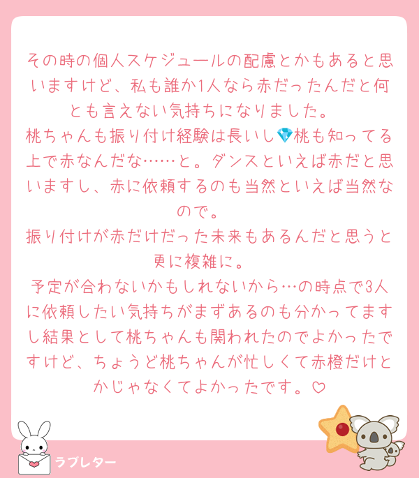 その時の個人スケジュールの配慮とかもあると思いますけど、私も誰か1人なら赤だったんだと何とも言えない気持ちになりました。
桃ちゃんも振り付け経験は長いし💎桃も知ってる上で赤なんだな……と。ダンスといえば赤だと思いますし、赤に依頼するのも当然といえば当然なので。
振り付けが赤だけだった未来もあるんだと思うと更に複雑に。
予定が合わないかもしれないから…の時点で3人に依頼したい気持ちがまずあるのも分かってますし結果として桃ちゃんも関われたのでよかったですけど、ちょうど桃ちゃんが忙しくて赤橙だけとかじゃなくてよかったです。