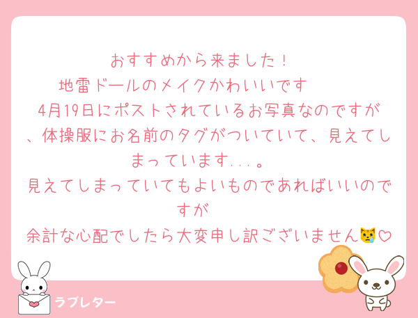 おすすめから来ました！
地雷ドールのメイクかわいいです🫶🏻
4月19日にポストされているお写真なのですが、体操服にお名前のタグがついていて、見えてしまっています...。
見えてしまっていてもよいものであればいいのですが🥺
余計な心配でしたら大変申し訳ございません😿