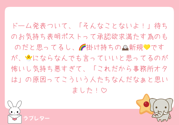 ドーム発表ついて、「そんなことないよ！」待ちのお気持ち表明ポストって承認欲求満たす為のものだと思ってるし、🌈掛け持ちの🕰️新規💛ですが、🐣にならなんでも言っていいと思ってるのが怖いし気持ち悪すぎて、「これだから事務所オタは」の原因ってこういう人たちなんだなぁと思いました！