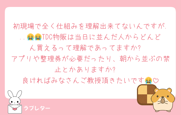 初現場で全く仕組みを理解出来てないんですが...😭😭TDC物販は当日に並んだ人からどんどん買えるって理解であってますか❓
アプリや整理券が必要だったり、朝から並ぶの禁止とかありますか❓
良ければみなさんご教授頂きたいです😭