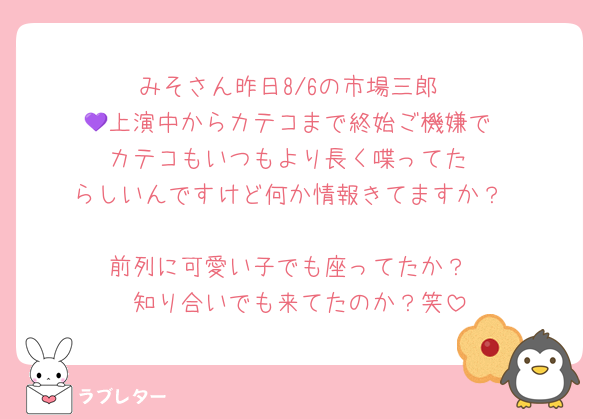 みそさん昨日8/6の市場三郎
💜上演中からカテコまで終始ご機嫌で
カテコもいつもより長く喋ってた
らしいんですけど何か情報きてますか？

前列に可愛い子でも座ってたか？
知り合いでも来てたのか？笑