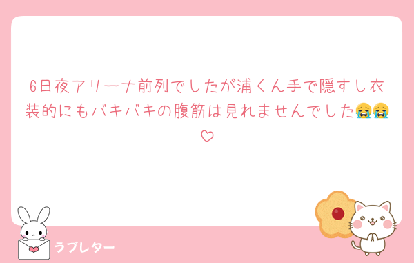 6日夜アリーナ前列でしたが浦くん手で隠すし衣装的にもバキバキの腹筋は見れませんでした😭😭
