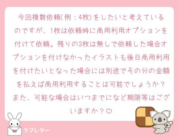 今回複数依頼(例：4枚)をしたいと考えているのですが、1枚は依頼時に商用利用オプションを付けて依頼。残りの3枚は無しで依頼した場合オプションを付けなかったイラストも後日商用利用を付けたいとなった場合には別途でその分の金額を払えば商用利用することは可能でしょうか？
また、可能な場合はいつまでになど期限等はございますか？
