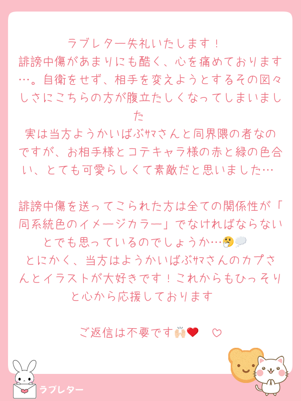 ラブレター失礼いたします！
誹謗中傷があまりにも酷く、心を痛めております…。自衛をせず、相手を変えようとするその図々しさにこちらの方が腹立たしくなってしまいました🥲
実は当方ようかいばぶｻﾏさんと同界隈の者なのですが、お相手様とコテキャラ様の赤と緑の色合い、とても可愛らしくて素敵だと思いました…♡
誹謗中傷を送ってこられた方は全ての関係性が「同系統色のイメージカラー」でなければならないとでも思っているのでしょうか…🤔💭
とにかく、当方はようかいばぶｻﾏさんのカプさんとイラストが大好きです！これからもひっそりと心から応援しております♡

ご返信は不要です🙌🏻❤︎