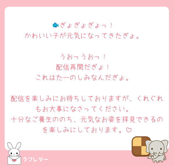 🐟ぎょぎょぎょっ！
かわいい子が元気になってきたぎょ。

うおっうおっ！
配信再開だぎょ！
これはたーのしみなんだぎょ。

配信を楽しみにお待ちしておりますが、くれぐれもお大事になさってください。
十分なご養生ののち、元気なお姿を拝見できるのを楽しみにしております。