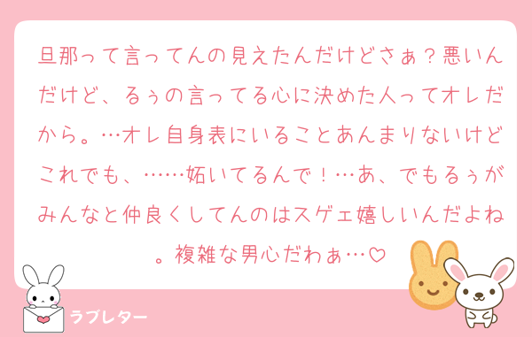 旦那って言ってんの見えたんだけどさぁ？悪いんだけど、るぅの言ってる心に決めた人ってオレだから。…オレ自身表にいることあんまりないけどこれでも、……妬いてるんで！…あ、でもるぅがみんなと仲良くしてんのはスゲェ嬉しいんだよね。複雑な男心だわぁ…