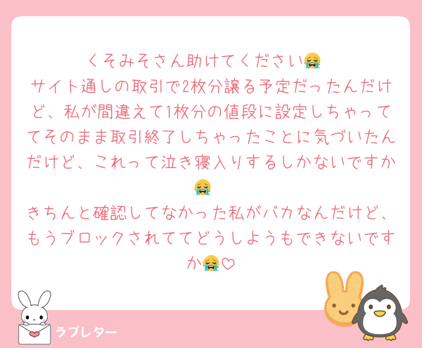 くそみそさん助けてください😭
サイト通しの取引で2枚分譲る予定だったんだけど、私が間違えて1枚分の値段に設定しちゃっててそのまま取引終了しちゃったことに気づいたんだけど、これって泣き寝入りするしかないですか😭
きちんと確認してなかった私がバカなんだけど、もうブロックされててどうしようもできないですか😭
