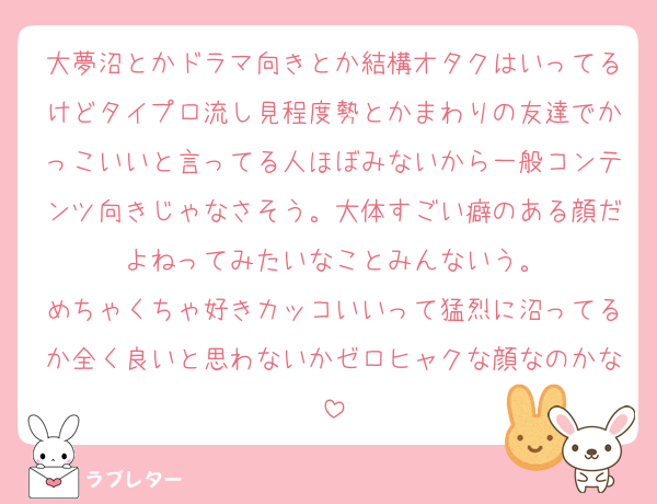 大夢沼とかドラマ向きとか結構オタクはいってるけどタイプロ流し見程度勢とかまわりの友達でかっこいいと言ってる人ほぼみないから一般コンテンツ向きじゃなさそう。大体すごい癖のある顔だよねってみたいなことみんないう。
めちゃくちゃ好きカッコいいって猛烈に沼ってるか全く良いと思わないかゼロヒャクな顔なのかな