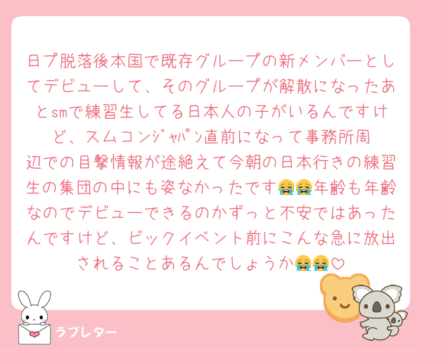 日プ脱落後本国で既存グループの新メンバーとしてデビューして、そのグループが解散になったあとsmで練習生してる日本人の子がいるんですけど、スムコンｼﾞｬﾊﾟﾝ直前になって事務所周辺での目撃情報が途絶えて今朝の日本行きの練習生の集団の中にも姿なかったです😭😭年齢も年齢なのでデビューできるのかずっと不安ではあったんですけど、ビックイベント前にこんな急に放出されることあるんでしょうか😭😭