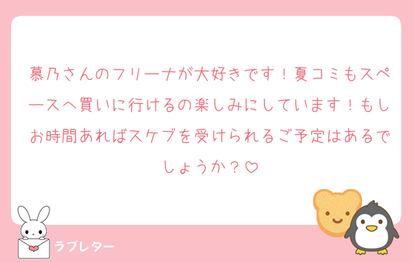 慕乃さんのフリーナが大好きです！夏コミもスペースへ買いに行けるの楽しみにしています！もしお時間あればスケブを受けられるご予定はあるでしょうか？