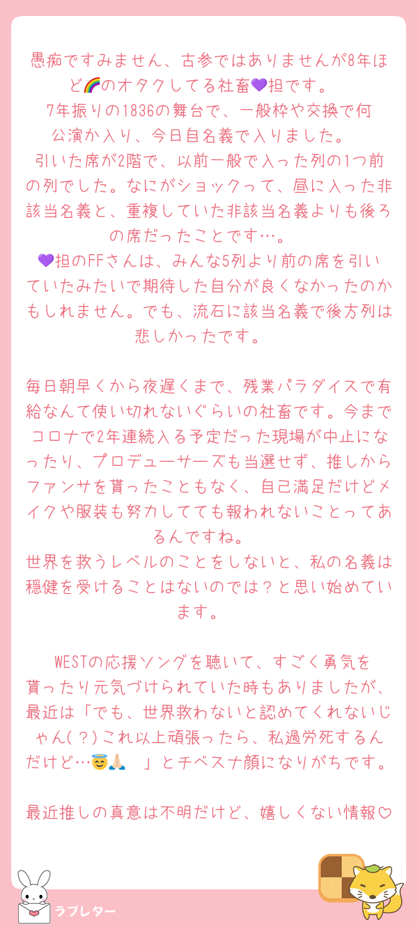 愚痴ですみません、古参ではありませんが8年ほど🌈のオタクしてる社畜💜担です。
7年振りの1836の舞台で、一般枠や交換で何公演か入り、今日自名義で入りました。
引いた席が2階で、以前一般で入った列の1つ前の列でした。なにがショックって、昼に入った非該当名義と、重複していた非該当名義よりも後ろの席だったことです…。
💜担のFFさんは、みんな5列より前の席を引いていたみたいで期待した自分が良くなかったのかもしれません。でも、流石に該当名義で後方列は悲しかったです。

毎日朝早くから夜遅くまで、残業パラダイスで有給なんて使い切れないぐらいの社畜です。今までコロナで2年連続入る予定だった現場が中止になったり、プロデューサーズも当選せず、推しからファンサを貰ったこともなく、自己満足だけどメイクや服装も努力してても報われないことってあるんですね。
世界を救うレベルのことをしないと、私の名義は穏健を受けることはないのでは？と思い始めています。

 WESTの応援ソングを聴いて、すごく勇気を貰ったり元気づけられていた時もありましたが、最近は「でも、世界救わないと認めてくれないじゃん(？)これ以上頑張ったら、私過労死するんだけど…😇🙏🏻」とチベスナ顔になりがちです。
最近推しの真意は不明だけど、嬉しくない情報