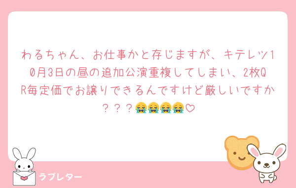 わるちゃん、お仕事かと存じますが、キテレツ10月3日の昼の追加公演重複してしまい、2枚QR毎定価でお譲りできるんですけど厳しいですか？？？😭😭😭😭
