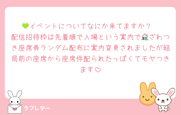 💚イベントについてなにか来てますか？
配信招待枠は先着順で入場という案内で🏠ざわつき座席券ランダム配布に案内変更されましたが結局前の座席から座席件配られたっぽくてモヤつきます