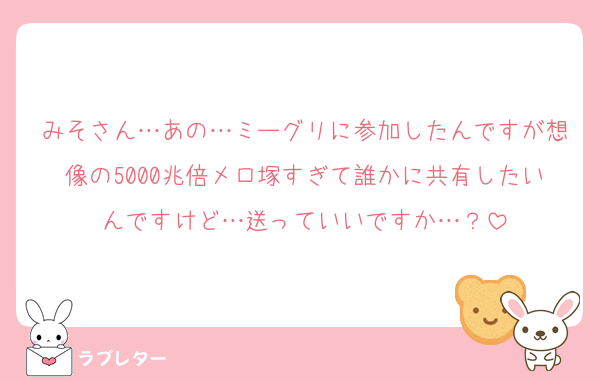 みそさん…あの…ミーグリに参加したんですが想像の5000兆倍メロ塚すぎて誰かに共有したいんですけど…送っていいですか…？