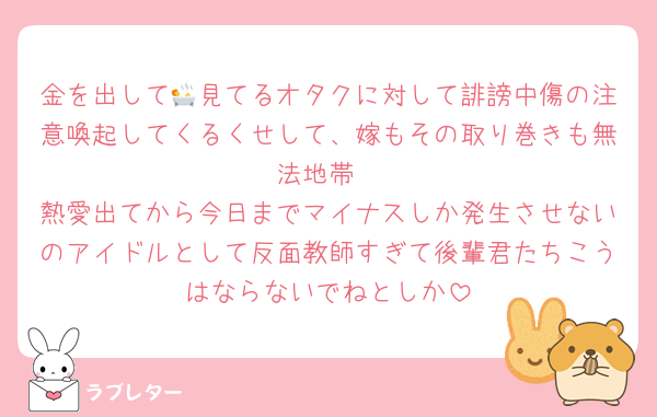 金を出して🛀見てるオタクに対して誹謗中傷の注意喚起してくるくせして、嫁もその取り巻きも無法地帯
熱愛出てから今日までマイナスしか発生させないのアイドルとして反面教師すぎて後輩君たちこうはならないでねとしか