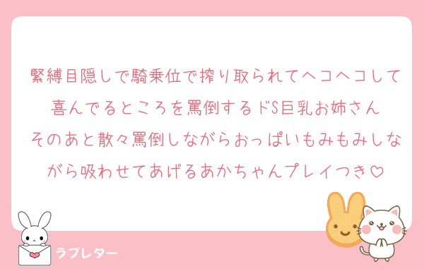 緊縛目隠しで騎乗位で搾り取られてヘコヘコして喜んでるところを罵倒するドS巨乳お姉さん
そのあと散々罵倒しながらおっぱいもみもみしながら吸わせてあげるあかちゃんプレイつき